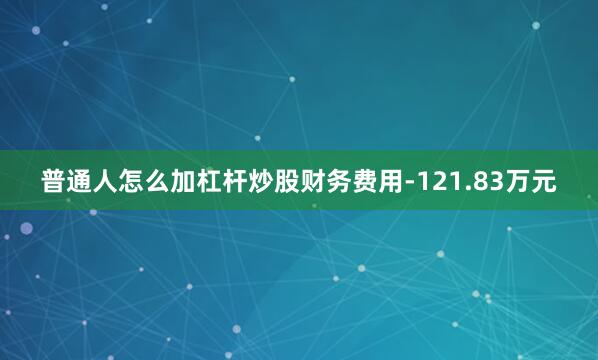 普通人怎么加杠杆炒股财务费用-121.83万元