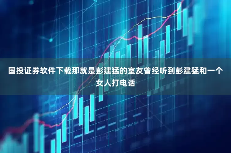 国投证券软件下载那就是彭建猛的室友曾经听到彭建猛和一个女人打电话