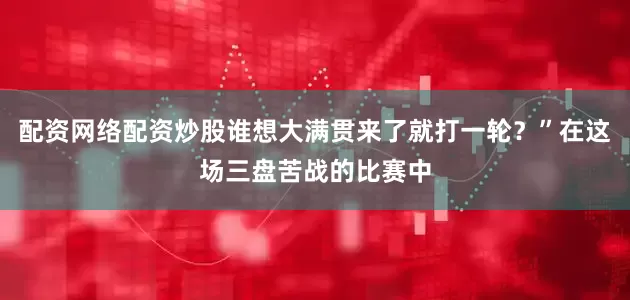 配资网络配资炒股谁想大满贯来了就打一轮？”在这场三盘苦战的比赛中