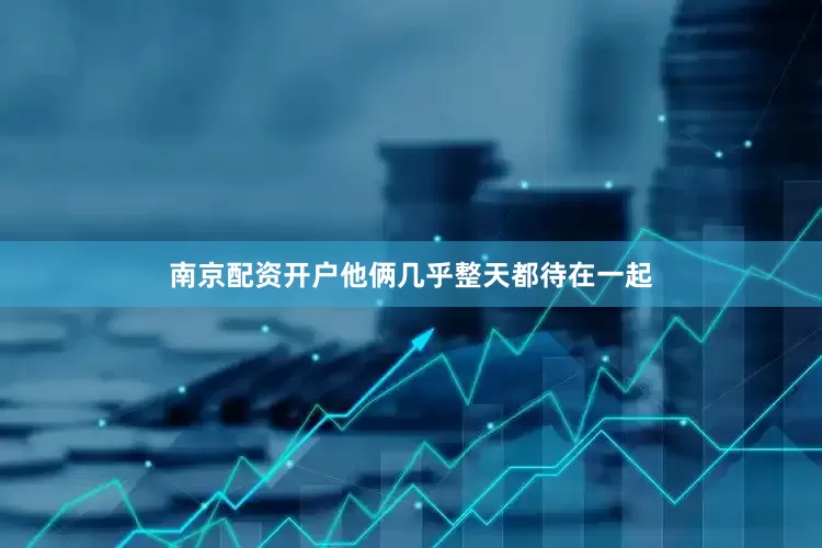 南京配资开户他俩几乎整天都待在一起