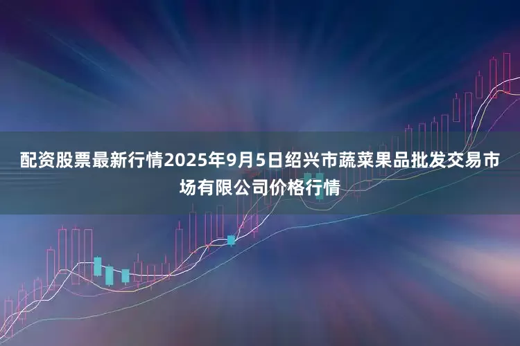 配资股票最新行情2025年9月5日绍兴市蔬菜果品批发交易市场有限公司价格行情