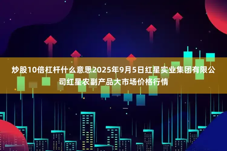 炒股10倍杠杆什么意思2025年9月5日红星实业集团有限公司红星农副产品大市场价格行情