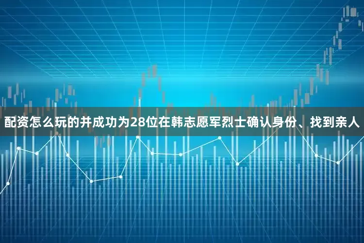 配资怎么玩的并成功为28位在韩志愿军烈士确认身份、找到亲人
